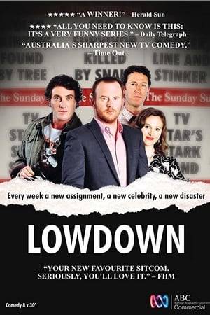 Lowdown shines a torch on the life of a man whose job it is to feed the public's insatiable appetite for celebrity gossip. Alex Burchill, the author of the Lowdown column which appears in the once great but now ailing tabloid newspaper – the Sunday Sun. Each week Alex interviews celebrities for his column, and each week at least one of those celebrities ruins his week. Sometimes the celebrity gets drunk and punches Alex out. Sometimes the celebrity gets him arrested. Usually the celebrity sleeps with his girlfriend, Rita. It may not sound like much of a life, but it invariably leads to great copy and the readers love it. In fact, it's the only thing standing between the Sunday Sun and oblivion.
